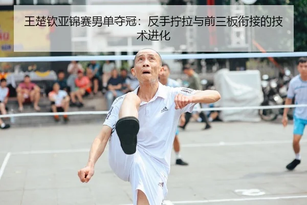 王楚钦亚锦赛男单夺冠：反手拧拉与前三板衔接的技术进化